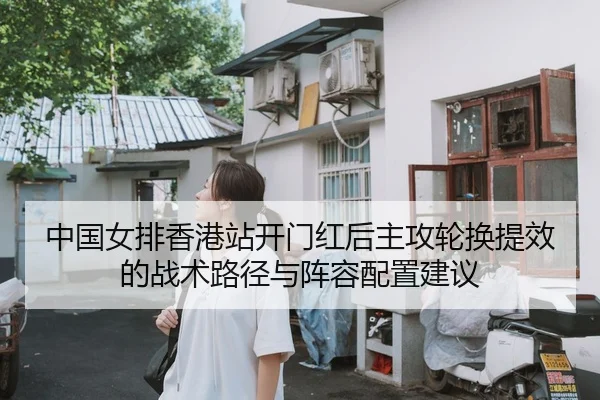 中国女排香港站开门红后主攻轮换提效的战术路径与阵容配置建议